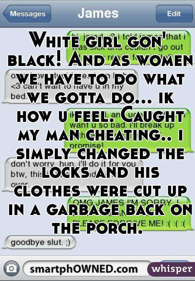 White girl gon' black! And as women we have to do what we gotta do... ik how u feel. Caught my man cheating.. i simply changed the locks and his clothes were cut up in a garbage back on the porch. 