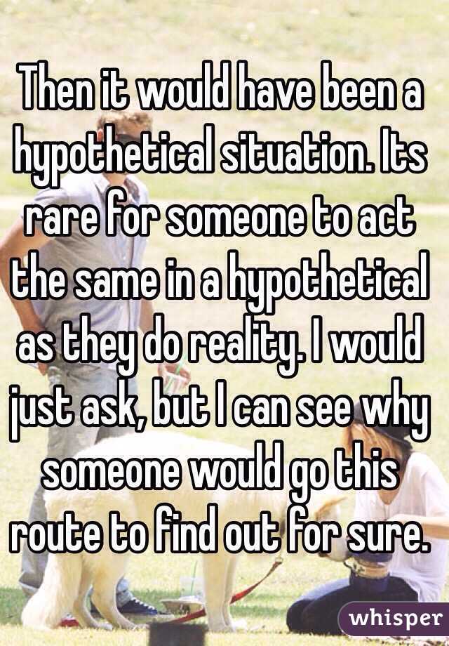 Then it would have been a hypothetical situation. Its rare for someone to act the same in a hypothetical as they do reality. I would just ask, but I can see why someone would go this route to find out for sure. 