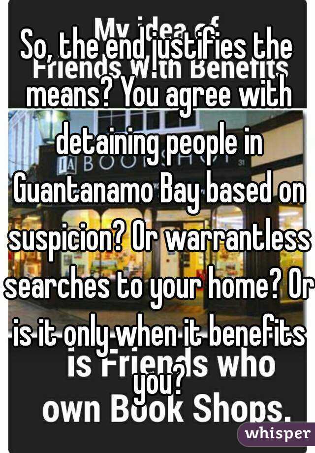 So, the end justifies the means? You agree with detaining people in Guantanamo Bay based on suspicion? Or warrantless searches to your home? Or is it only when it benefits you?