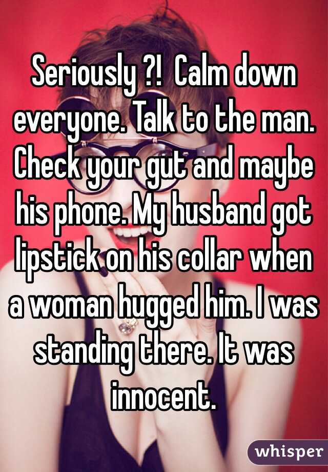 Seriously ?!  Calm down everyone. Talk to the man. Check your gut and maybe his phone. My husband got lipstick on his collar when a woman hugged him. I was standing there. It was innocent. 