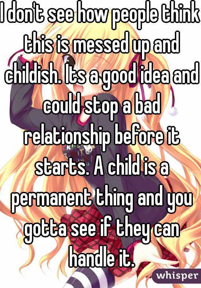 I don't see how people think this is messed up and childish. Its a good idea and could stop a bad relationship before it starts. A child is a permanent thing and you gotta see if they can handle it.