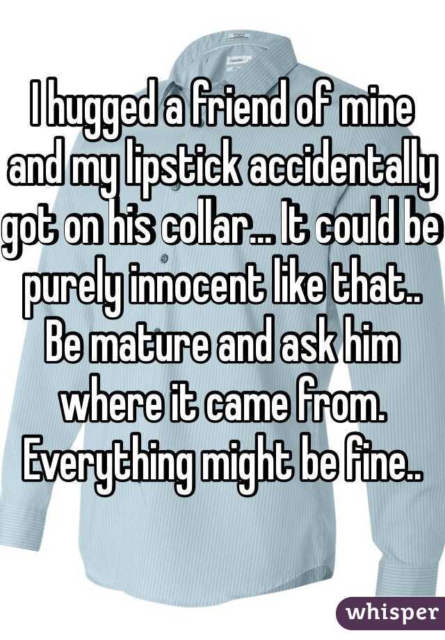 I hugged a friend of mine and my lipstick accidentally got on his collar... It could be purely innocent like that.. 
Be mature and ask him where it came from. Everything might be fine..