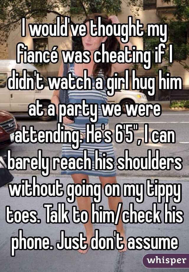 I would've thought my fiancé was cheating if I didn't watch a girl hug him at a party we were attending. He's 6'5", I can barely reach his shoulders without going on my tippy toes. Talk to him/check his phone. Just don't assume