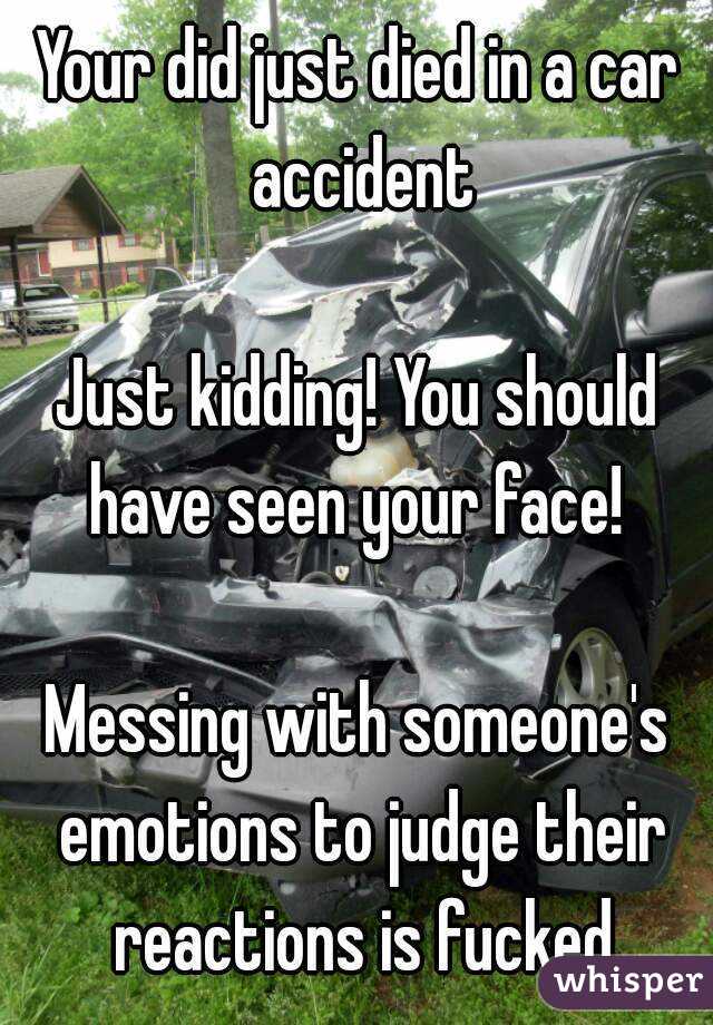 Your did just died in a car accident

Just kidding! You should have seen your face! 

Messing with someone's emotions to judge their reactions is fucked