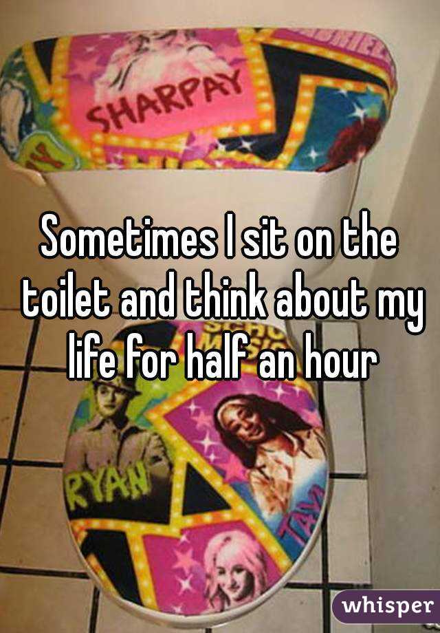 Sometimes I sit on the toilet and think about my life for half an hour