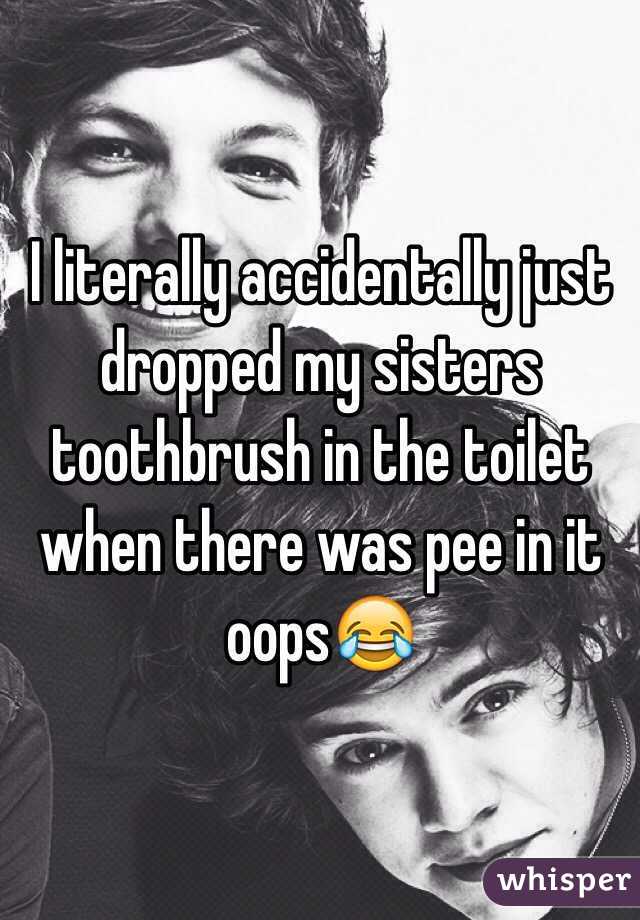 I literally accidentally just dropped my sisters toothbrush in the toilet when there was pee in it oops😂