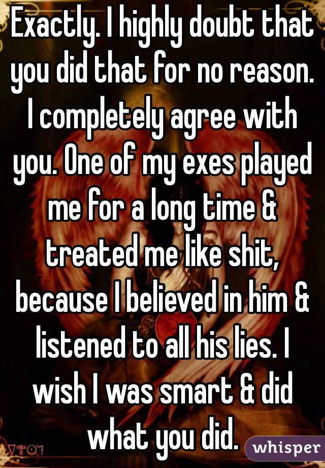 Exactly. I highly doubt that you did that for no reason. I completely agree with you. One of my exes played me for a long time & treated me like shit, because I believed in him & listened to all his lies. I wish I was smart & did what you did. 