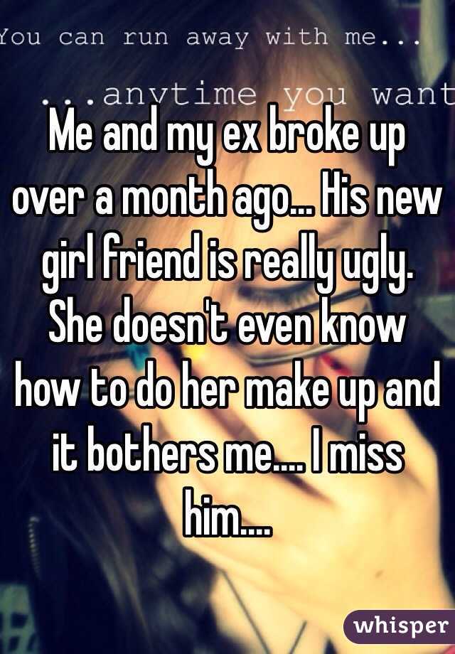 Me and my ex broke up over a month ago... His new girl friend is really ugly. She doesn't even know how to do her make up and it bothers me.... I miss him....
