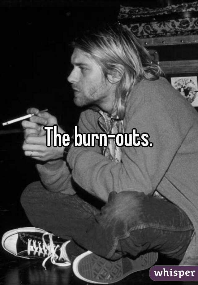 The burn-outs.