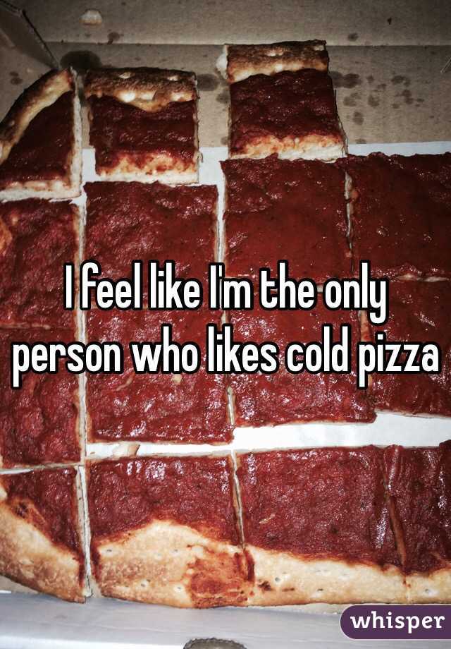 I feel like I'm the only person who likes cold pizza