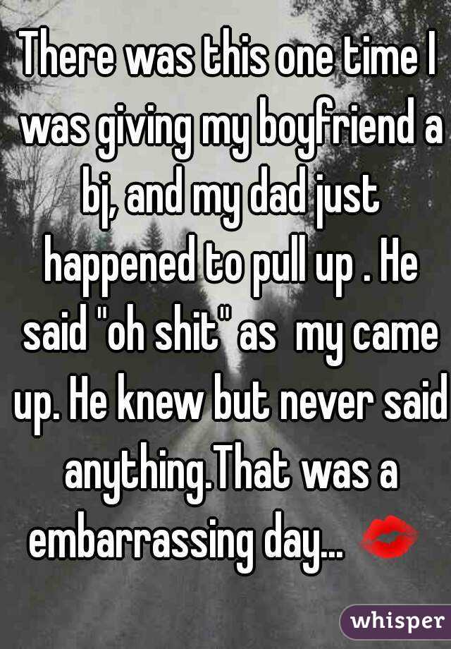 There was this one time I was giving my boyfriend a bj, and my dad just happened to pull up . He said "oh shit" as  my came up. He knew but never said anything.That was a embarrassing day... 💋  