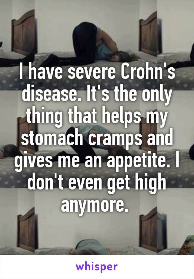 I have severe Crohn's disease. It's the only thing that helps my stomach cramps and gives me an appetite. I don't even get high anymore. 