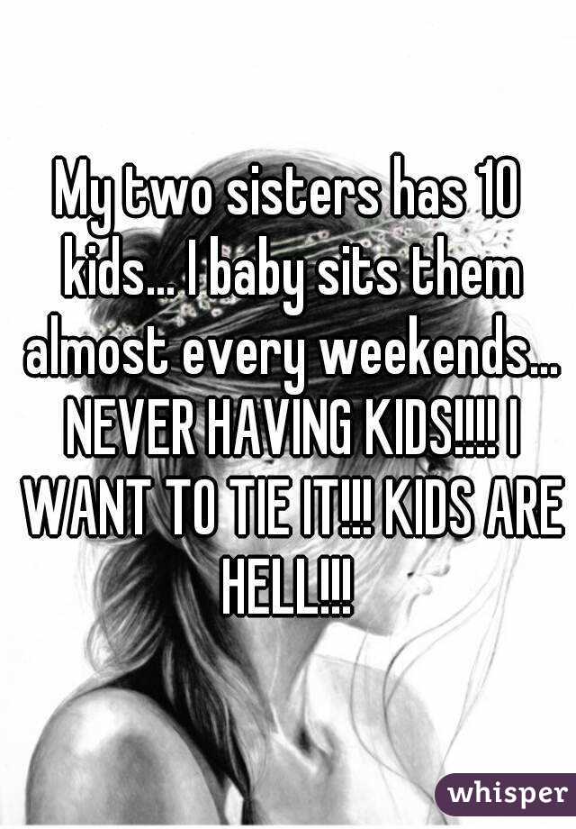 My two sisters has 10 kids... I baby sits them almost every weekends... NEVER HAVING KIDS!!!! I WANT TO TIE IT!!! KIDS ARE HELL!!! 