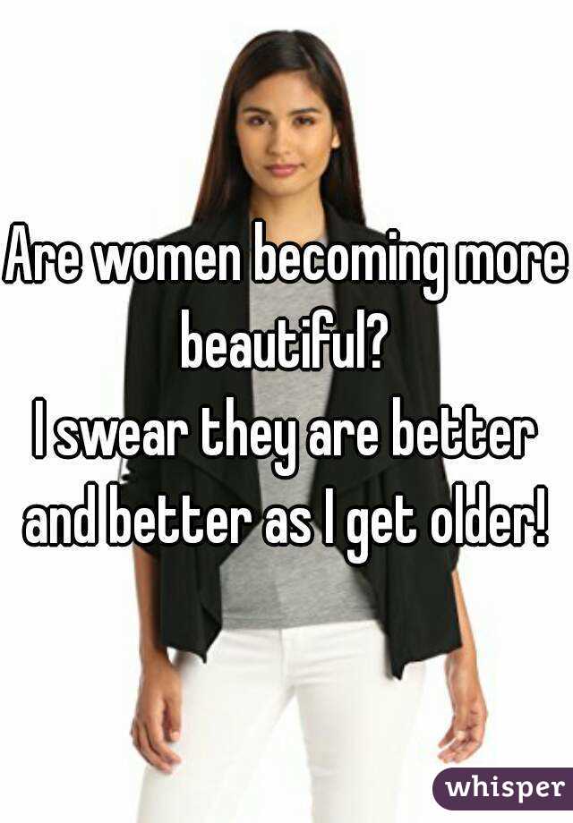 Are women becoming more beautiful? 
I swear they are better and better as I get older! 
