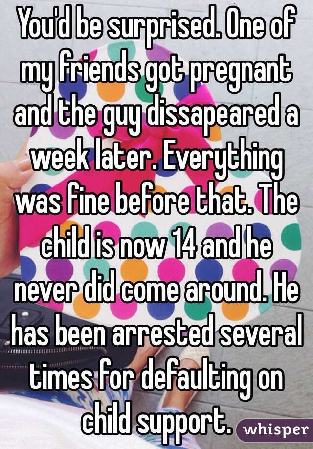 You'd be surprised. One of my friends got pregnant and the guy dissapeared a week later. Everything was fine before that. The child is now 14 and he never did come around. He has been arrested several times for defaulting on child support. 