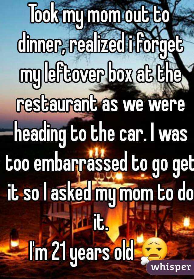 Took my mom out to dinner, realized i forget my leftover box at the restaurant as we were heading to the car. I was too embarrassed to go get it so I asked my mom to do it.
I'm 21 years old 😧 