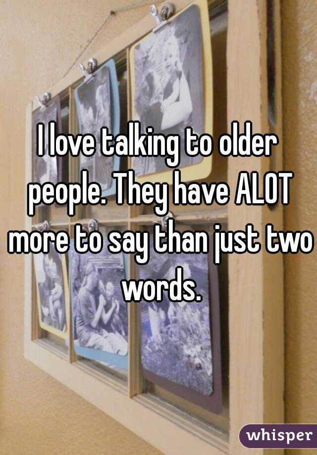 I love talking to older people. They have ALOT more to say than just two words.
