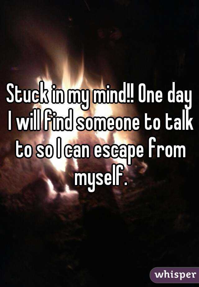 Stuck in my mind!! One day I will find someone to talk to so I can escape from myself.