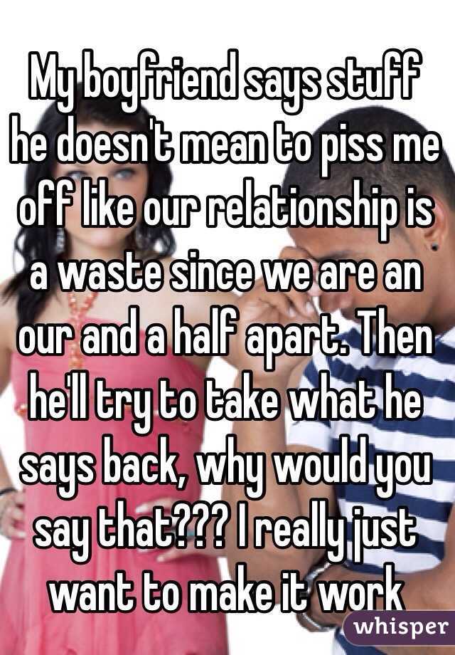My boyfriend says stuff he doesn't mean to piss me off like our relationship is a waste since we are an our and a half apart. Then he'll try to take what he says back, why would you say that??? I really just want to make it work 