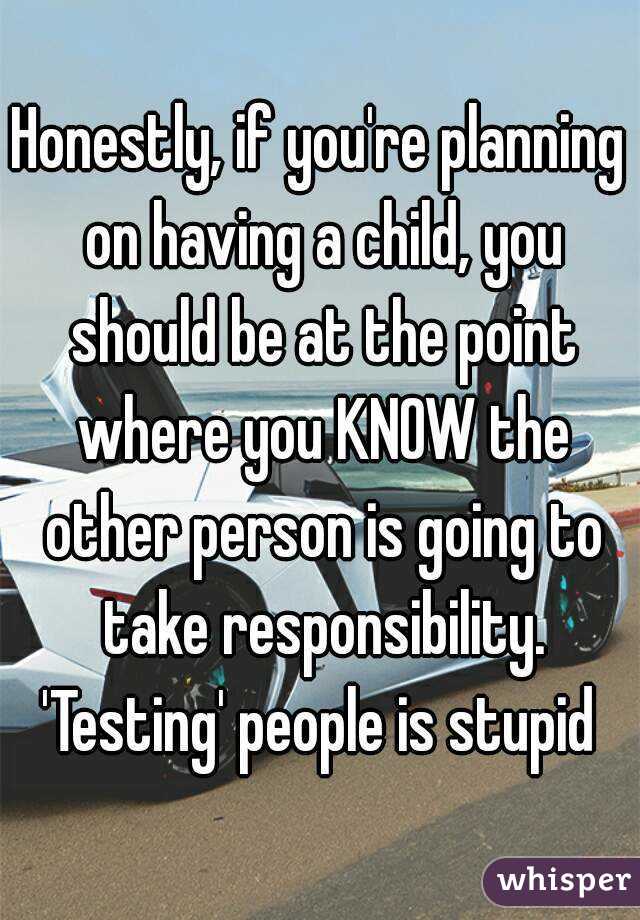 Honestly, if you're planning on having a child, you should be at the point where you KNOW the other person is going to take responsibility. 'Testing' people is stupid 