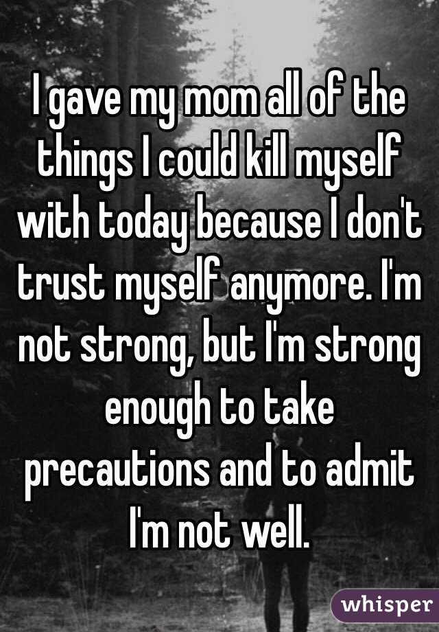 I gave my mom all of the things I could kill myself with today because I don't trust myself anymore. I'm not strong, but I'm strong enough to take precautions and to admit I'm not well. 