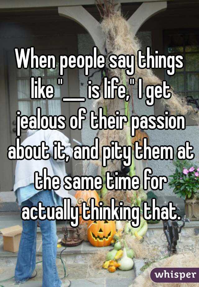 When people say things like "___ is life," I get jealous of their passion about it, and pity them at the same time for actually thinking that.