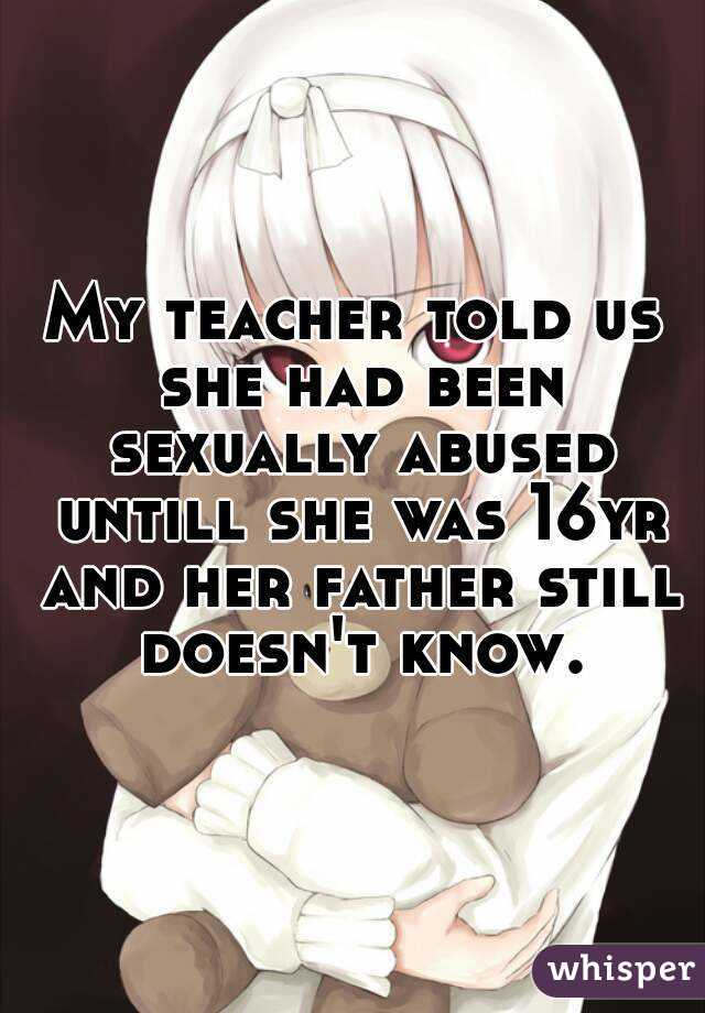 My teacher told us she had been sexually abused untill she was 16yr and her father still doesn't know.