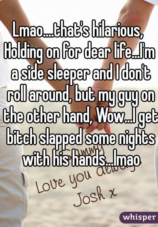 Lmao....that's hilarious, 
Holding on for dear life...I'm a side sleeper and I don't roll around, but my guy on the other hand, Wow...I get bitch slapped some nights with his hands...lmao