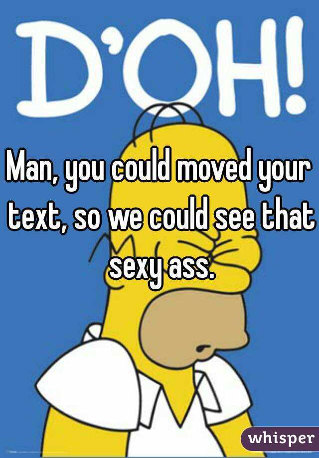 Man, you could moved your text, so we could see that sexy ass.