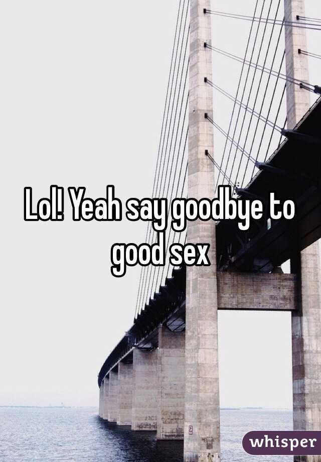 Lol! Yeah say goodbye to good sex