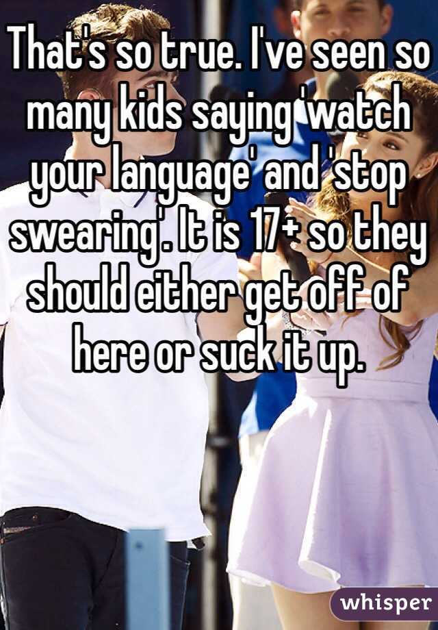 That's so true. I've seen so many kids saying 'watch your language' and 'stop swearing'. It is 17+ so they should either get off of here or suck it up. 