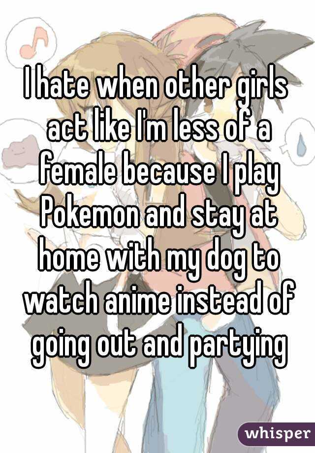 I hate when other girls act like I'm less of a female because I play Pokemon and stay at home with my dog to watch anime instead of going out and partying