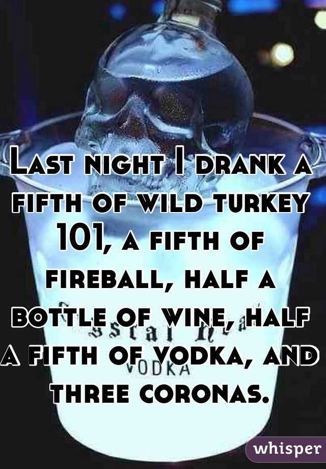 Last night I drank a fifth of wild turkey 101, a fifth of fireball, half a bottle of wine, half a fifth of vodka, and three coronas.
