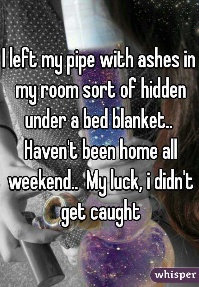 I left my pipe with ashes in my room sort of hidden under a bed blanket..  Haven't been home all weekend..  My luck, i didn't get caught