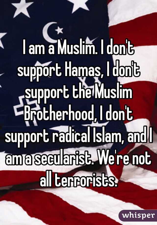 I am a Muslim. I don't support Hamas, I don't support the Muslim Brotherhood, I don't support radical Islam, and I am a secularist. We're not all terrorists. 