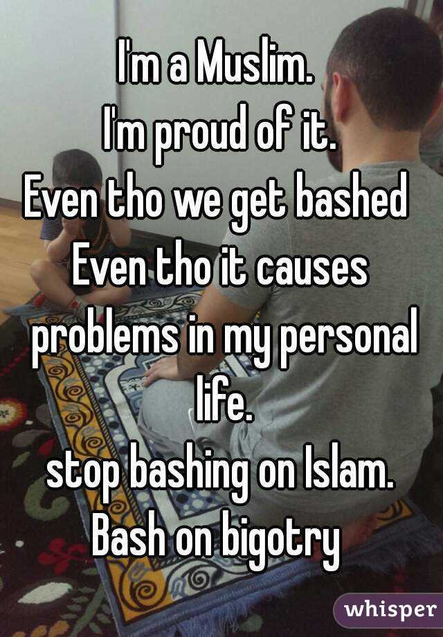 I'm a Muslim. 
I'm proud of it.
Even tho we get bashed 
Even tho it causes problems in my personal life.
stop bashing on Islam.
Bash on bigotry 
