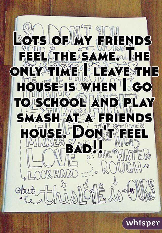 Lots of my friends feel the same. The only time I leave the house is when I go to school and play smash at a friends house. Don't feel bad!!