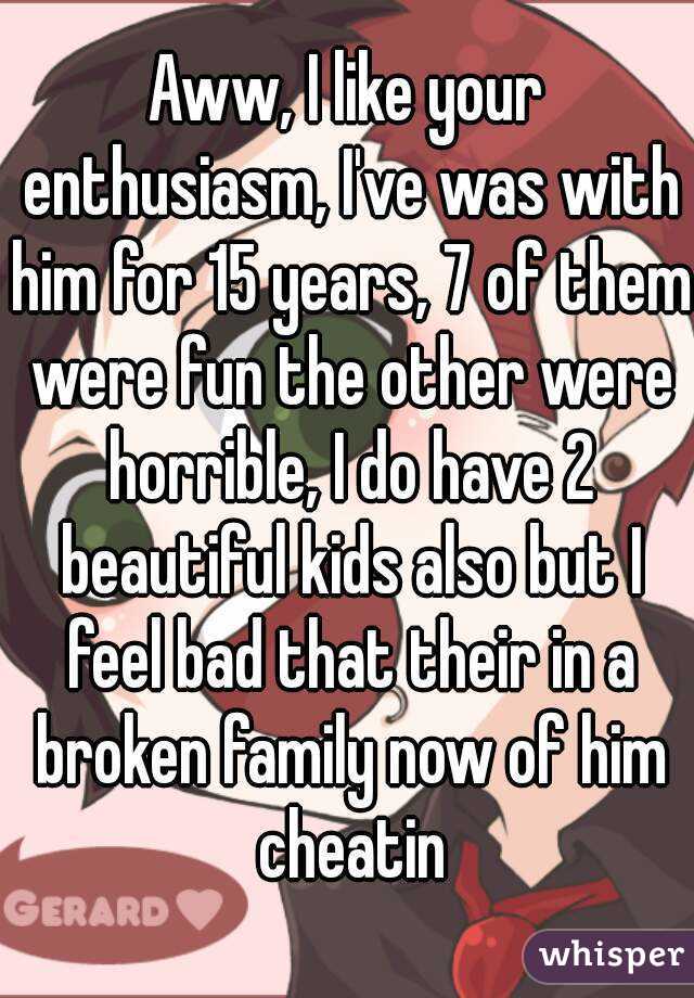 Aww, I like your enthusiasm, I've was with him for 15 years, 7 of them were fun the other were horrible, I do have 2 beautiful kids also but I feel bad that their in a broken family now of him cheatin