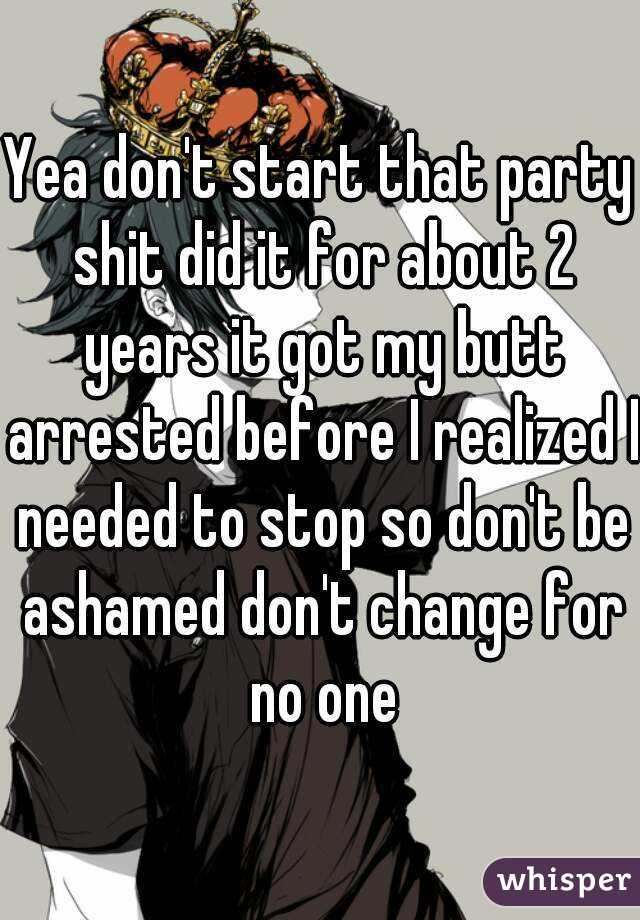 Yea don't start that party shit did it for about 2 years it got my butt arrested before I realized I needed to stop so don't be ashamed don't change for no one