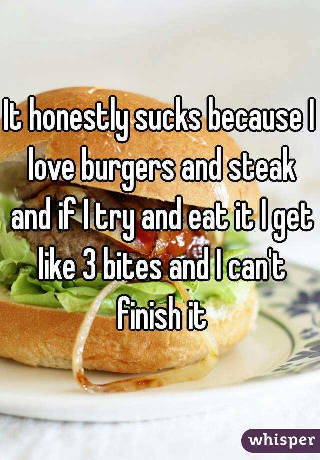 It honestly sucks because I love burgers and steak and if I try and eat it I get like 3 bites and I can't finish it