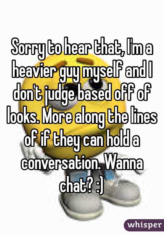 Sorry to hear that, I'm a heavier guy myself and I don't judge based off of looks. More along the lines of if they can hold a conversation. Wanna chat? :)