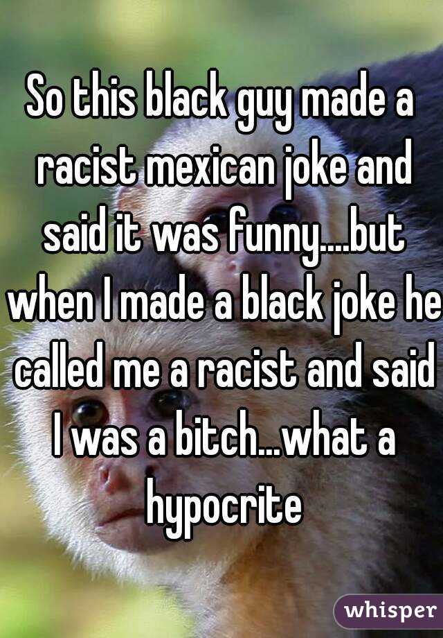 So this black guy made a racist mexican joke and said it was funny....but when I made a black joke he called me a racist and said I was a bitch...what a hypocrite