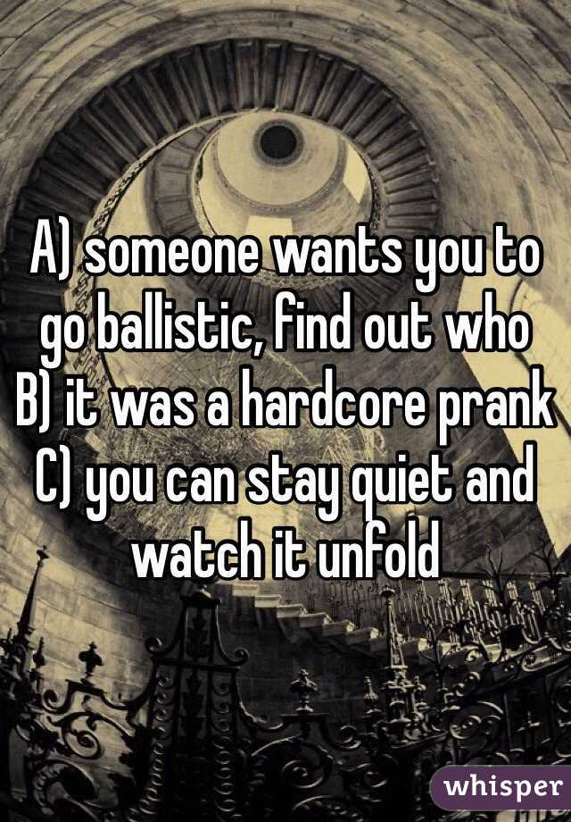 A) someone wants you to go ballistic, find out who
B) it was a hardcore prank
C) you can stay quiet and watch it unfold 