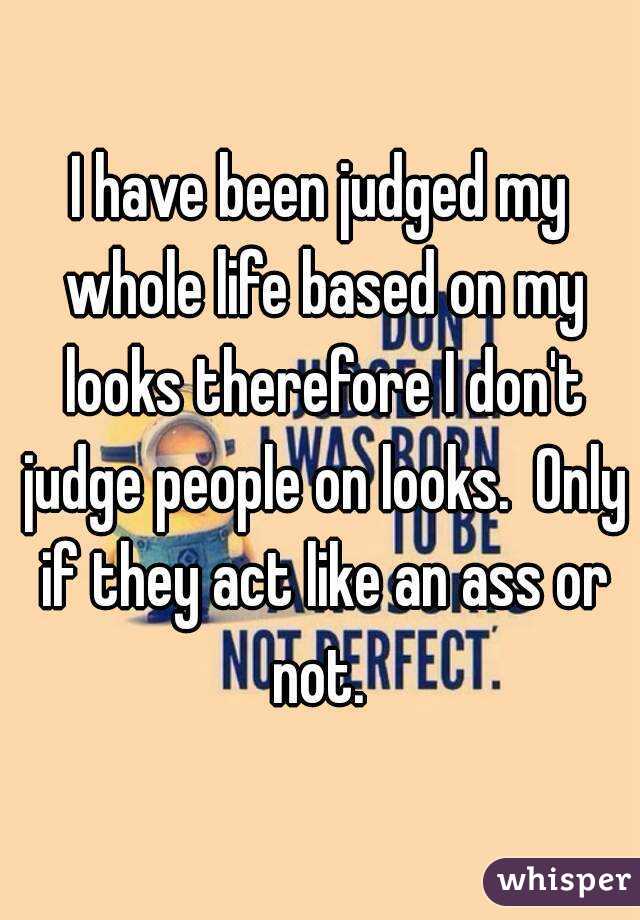 I have been judged my whole life based on my looks therefore I don't judge people on looks.  Only if they act like an ass or not. 