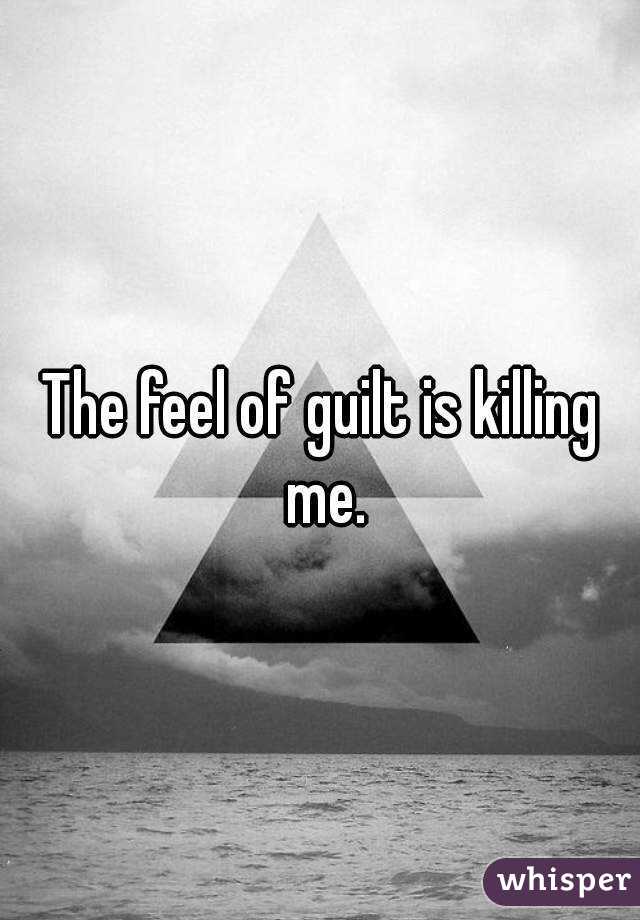 The feel of guilt is killing me.