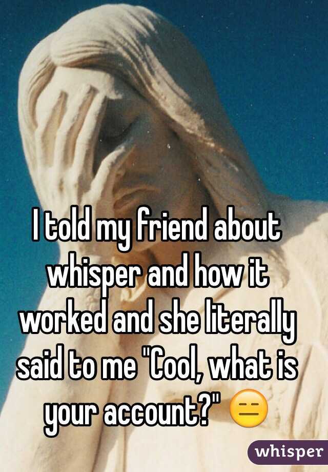 I told my friend about whisper and how it worked and she literally said to me "Cool, what is your account?" 😑