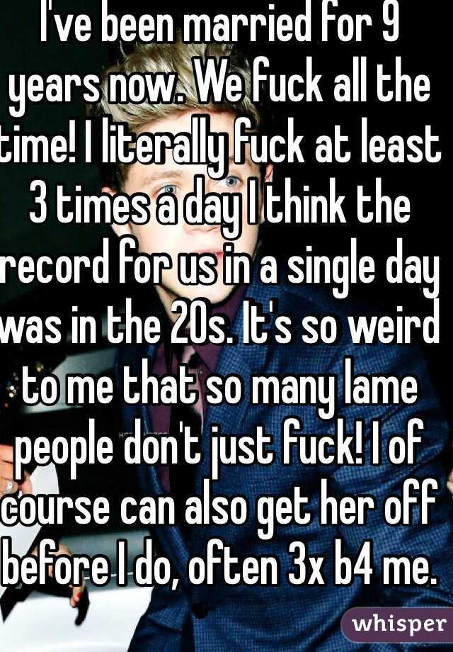 I've been married for 9 years now. We fuck all the time! I literally fuck at least 3 times a day I think the record for us in a single day was in the 20s. It's so weird to me that so many lame people don't just fuck! I of course can also get her off before I do, often 3x b4 me.