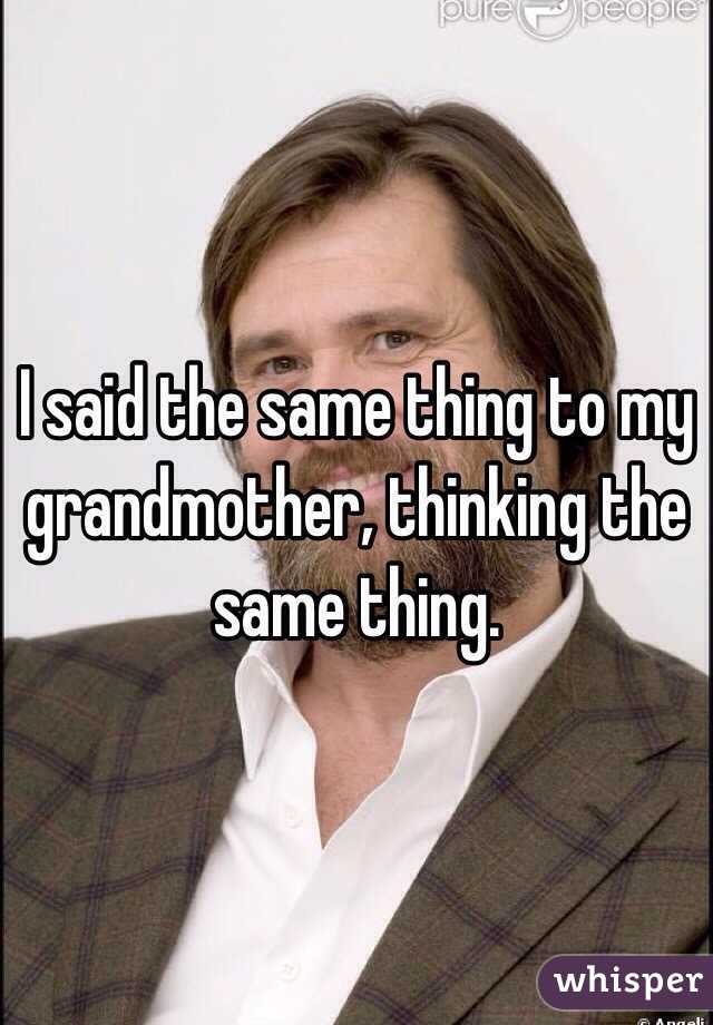 I said the same thing to my grandmother, thinking the same thing. 