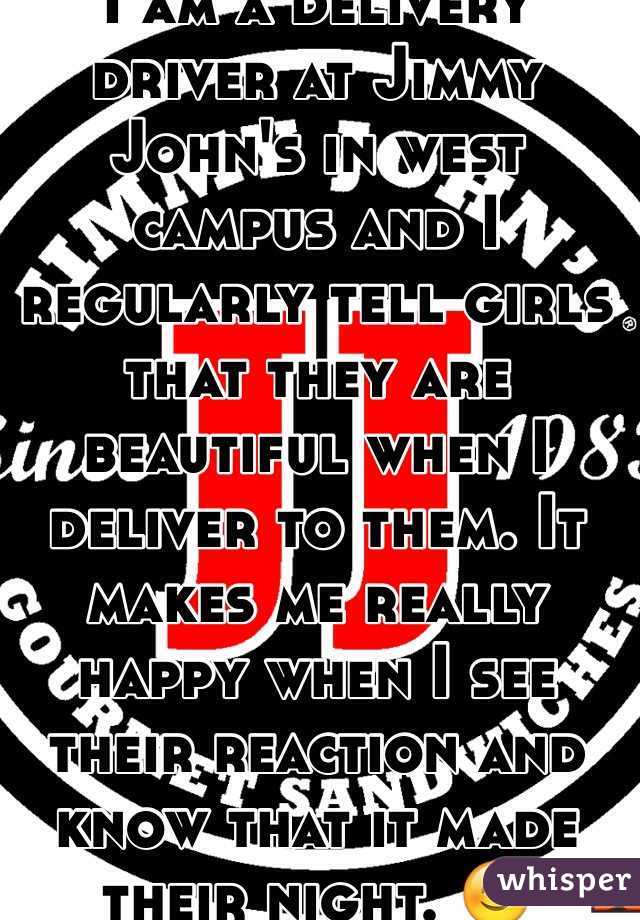 I am a delivery driver at Jimmy John's in west campus and I regularly tell girls that they are beautiful when I deliver to them. It makes me really happy when I see their reaction and know that it made their night. 😊