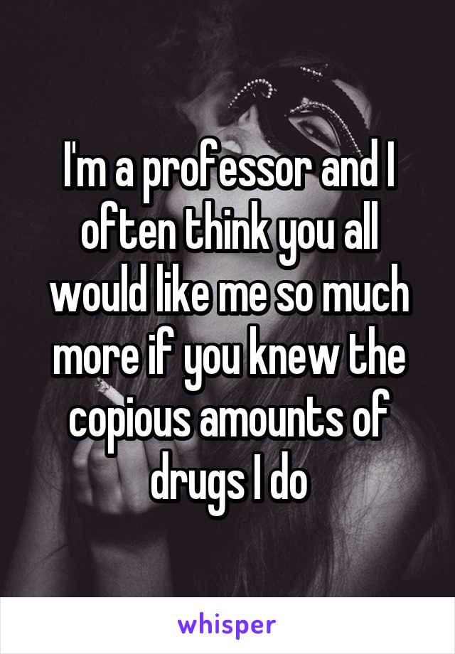 I'm a professor and I often think you all would like me so much more if you knew the copious amounts of drugs I do